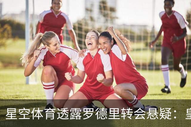 星空体育透露罗德里转会悬疑：皇马大门紧闭，巴萨悄然出手